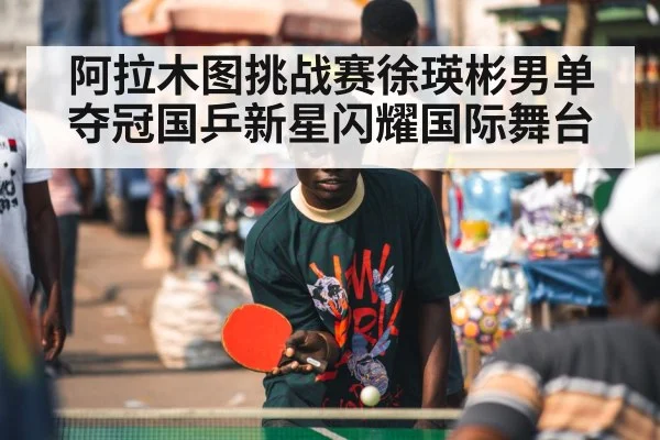 阿拉木图挑战赛徐瑛彬男单夺冠国乒新星闪耀国际舞台